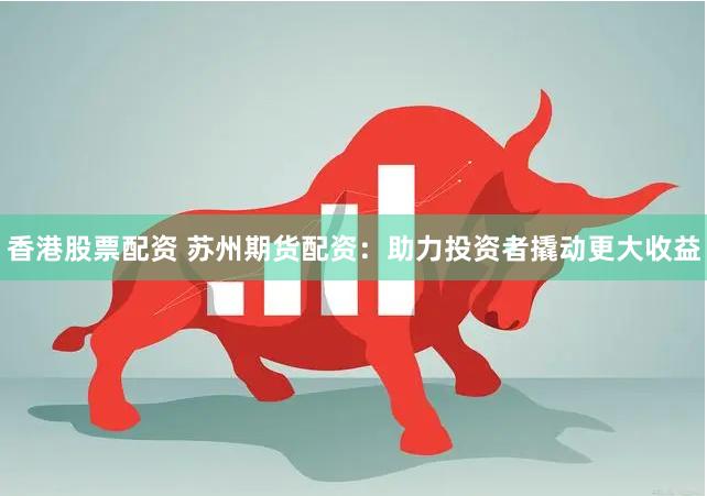 香港股票配资 苏州期货配资：助力投资者撬动更大收益