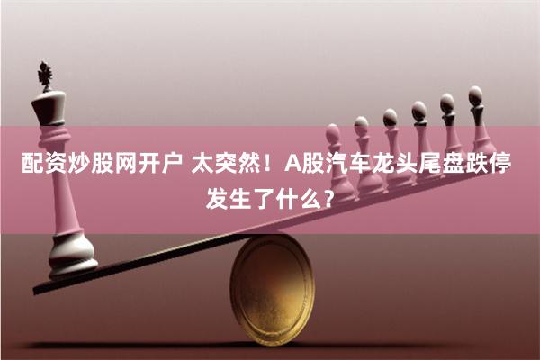 配资炒股网开户 太突然！A股汽车龙头尾盘跌停 发生了什么？