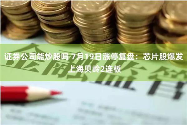 证券公司能炒股吗 7月19日涨停复盘：芯片股爆发 上海贝岭2连板