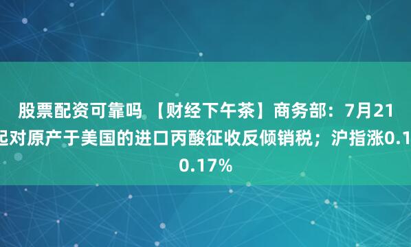 股票配资可靠吗 【财经下午茶】商务部：7月21日起对原产于美国的进口丙酸征收反倾销税；沪指涨0.17%