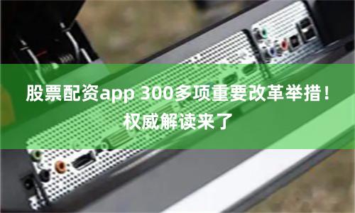 股票配资app 300多项重要改革举措！权威解读来了