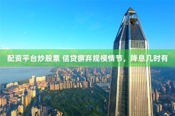 配资平台炒股票 信贷摒弃规模情节，降息几时有