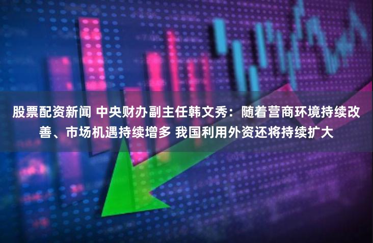 股票配资新闻 中央财办副主任韩文秀：随着营商环境持续改善、市场机遇持续增多 我国利用外资还将持续扩大