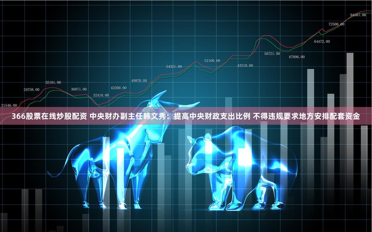 366股票在线炒股配资 中央财办副主任韩文秀：提高中央财政支出比例 不得违规要求地方安排配套资金