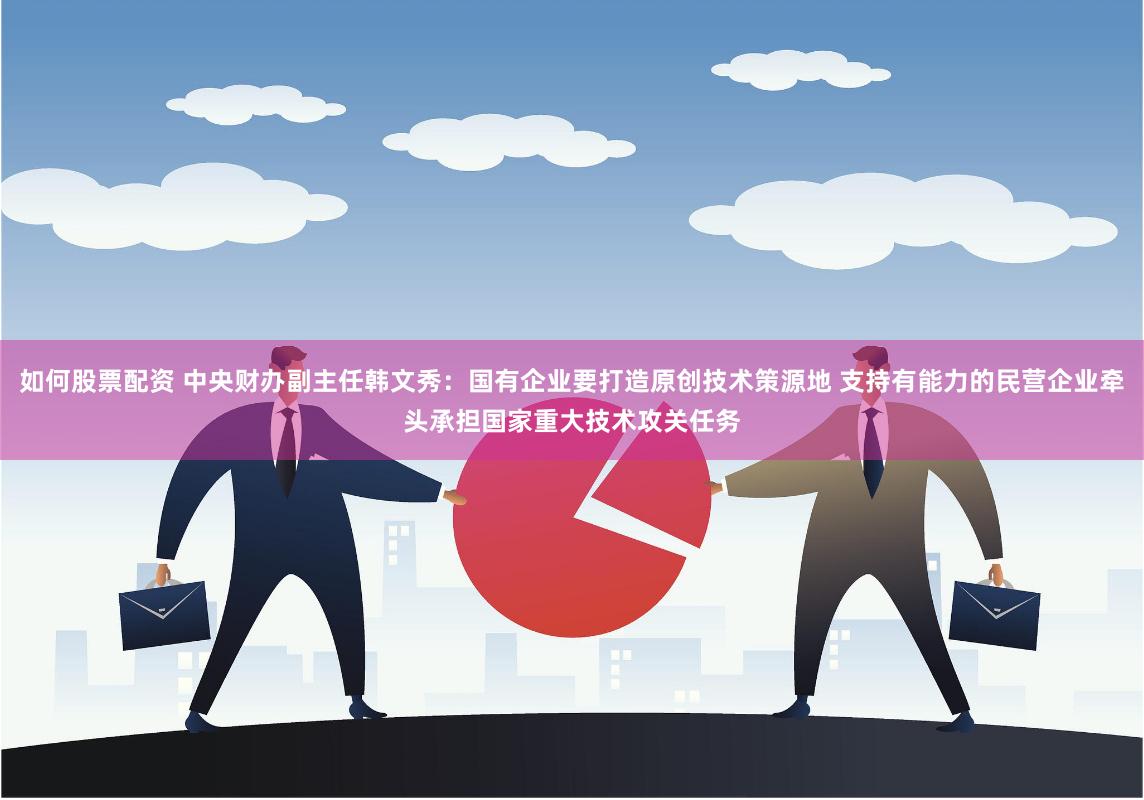 如何股票配资 中央财办副主任韩文秀：国有企业要打造原创技术策源地 支持有能力的民营企业牵头承担国家重大技术攻关任务