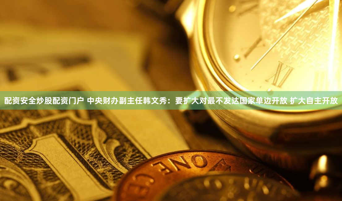 配资安全炒股配资门户 中央财办副主任韩文秀：要扩大对最不发达国家单边开放 扩大自主开放