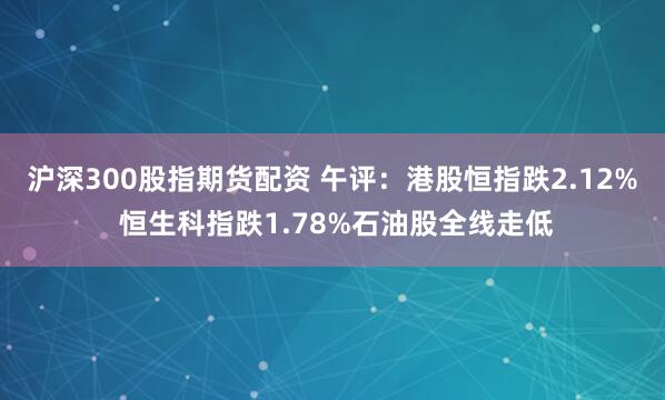沪深300股指期货配资 午评：港股恒指跌2.12% 恒生科指跌1.78%石油股全线走低