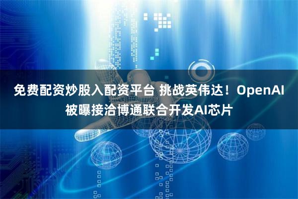 免费配资炒股入配资平台 挑战英伟达！OpenAI被曝接洽博通联合开发AI芯片