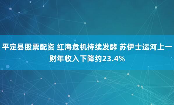 平定县股票配资 红海危机持续发酵 苏伊士运河上一财年收入下降约23.4%
