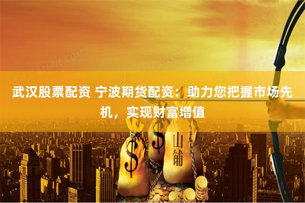 武汉股票配资 宁波期货配资：助力您把握市场先机，实现财富增值