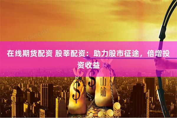 在线期货配资 股莘配资：助力股市征途，倍增投资收益