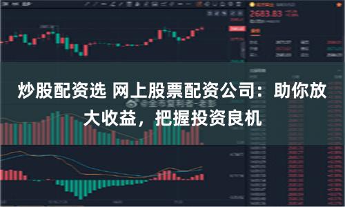 炒股配资选 网上股票配资公司：助你放大收益，把握投资良机