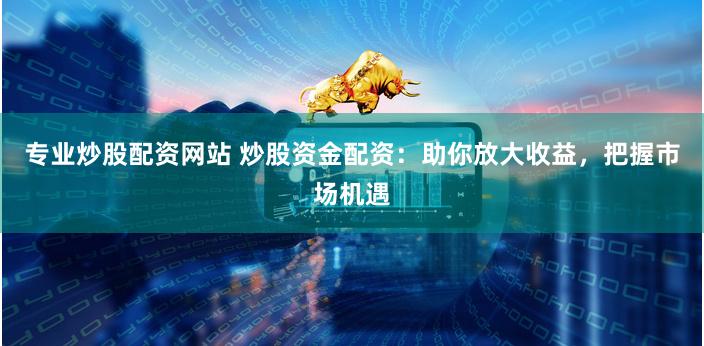 专业炒股配资网站 炒股资金配资：助你放大收益，把握市场机遇