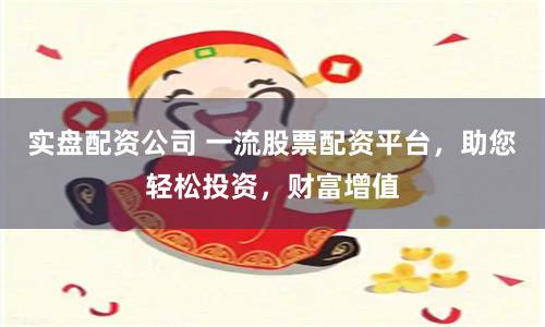 实盘配资公司 一流股票配资平台，助您轻松投资，财富增值